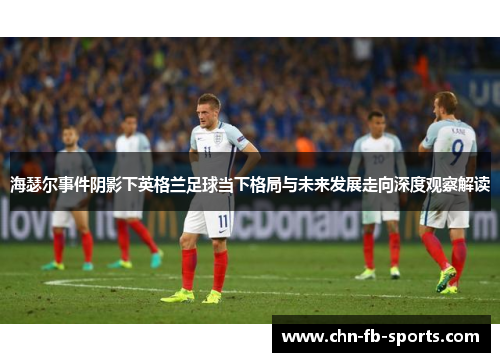 海瑟尔事件阴影下英格兰足球当下格局与未来发展走向深度观察解读