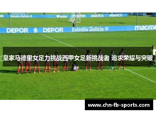皇家马德里女足力挑战西甲女足新挑战者 追求荣耀与突破