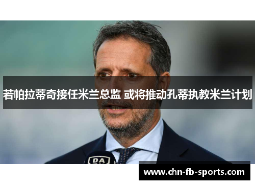 若帕拉蒂奇接任米兰总监 或将推动孔蒂执教米兰计划 若帕拉蒂奇接任米兰总监 或将推动孔蒂执教米兰计划