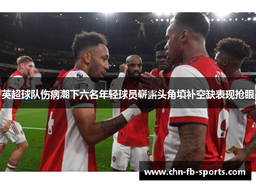 英超球队伤病潮下六名年轻球员崭露头角填补空缺表现抢眼 英超球队伤病潮下六名年轻球员崭露头角填补空缺表现抢眼