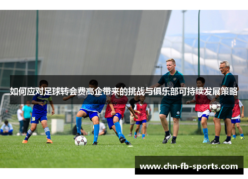 如何应对足球转会费高企带来的挑战与俱乐部可持续发展策略 如何应对足球转会费高企带来的挑战与俱乐部可持续发展策略
